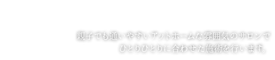 親子でも通いやすいアットホームな雰囲気のサロンで ひとりひとりに合わせた施術を行います。